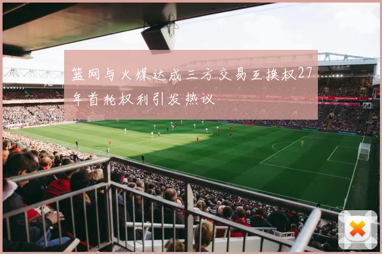 篮网与火媒达成三方交易互换权27年首轮权利引发热议