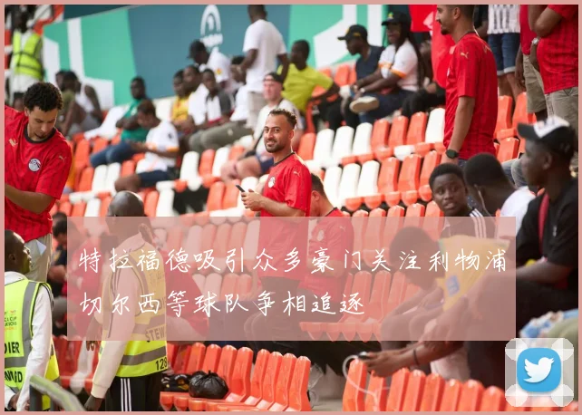 特拉福德吸引众多豪门关注利物浦切尔西等球队争相追逐