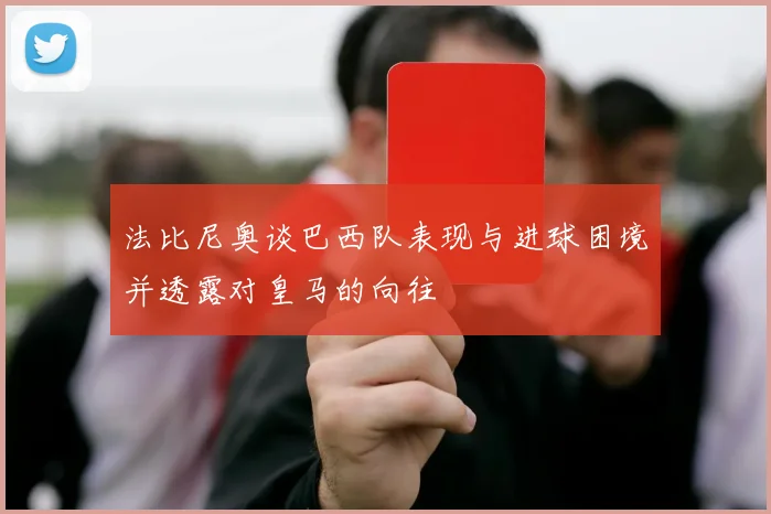 法比尼奥谈巴西队表现与进球困境并透露对皇马的向往