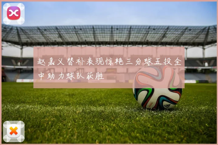 赵嘉义替补表现惊艳三分球五投全中助力球队获胜