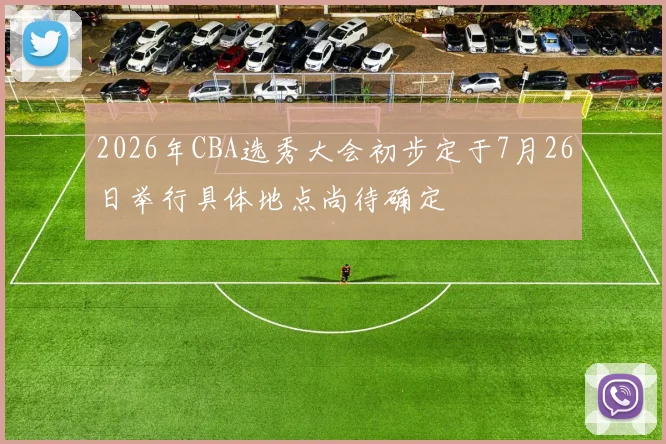 2026年CBA选秀大会初步定于7月26日举行具体地点尚待确定