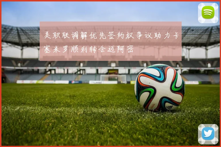 美职联调解优先签约权争议助力卡塞米罗顺利转会迈阿密