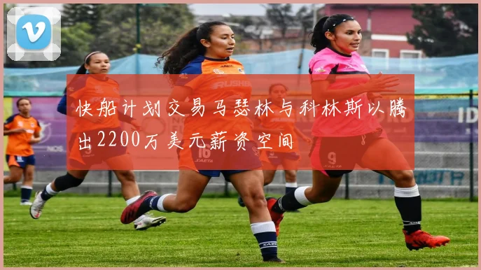 快船计划交易马瑟林与科林斯以腾出2200万美元薪资空间