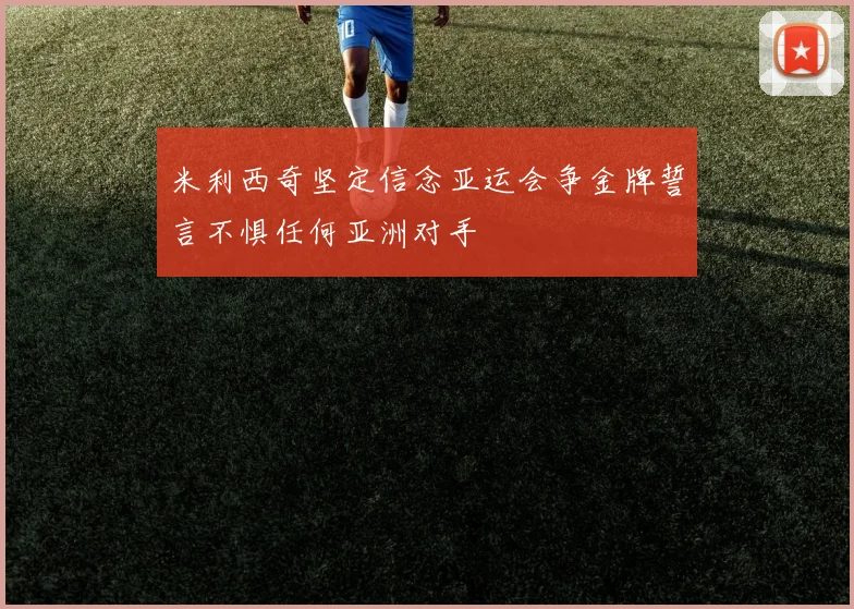 米利西奇坚定信念亚运会争金牌誓言不惧任何亚洲对手