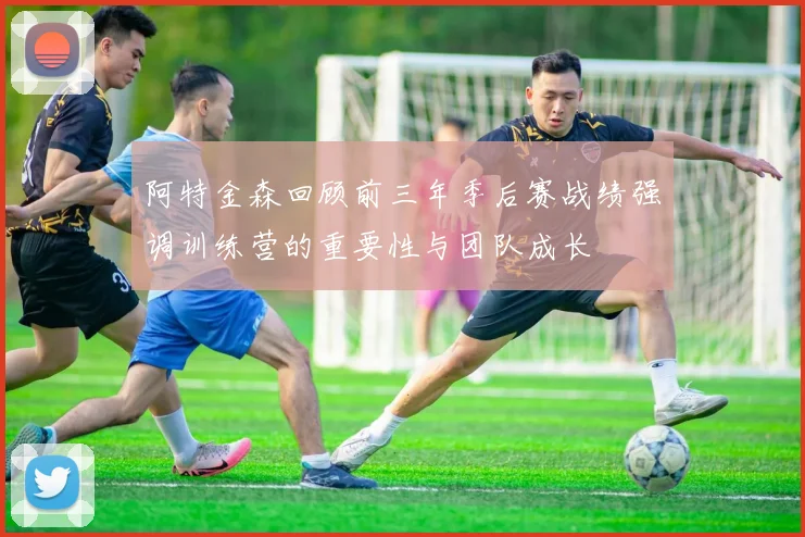 阿特金森回顾前三年季后赛战绩强调训练营的重要性与团队成长
