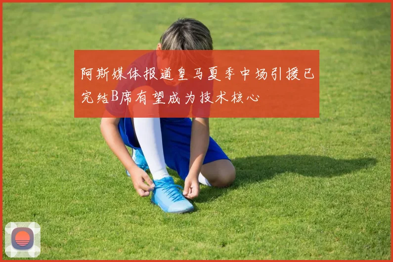 阿斯媒体报道皇马夏季中场引援已完结B席有望成为技术核心