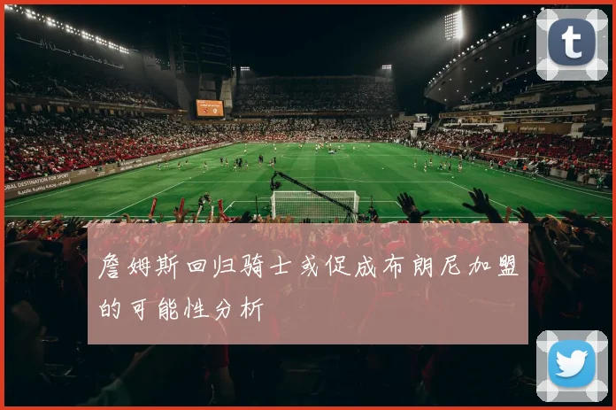詹姆斯回归骑士或促成布朗尼加盟的可能性分析