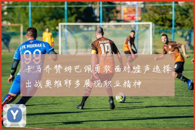 卡马乔赞姆巴佩勇敢面对嘘声选择出战奥维耶多展现职业精神