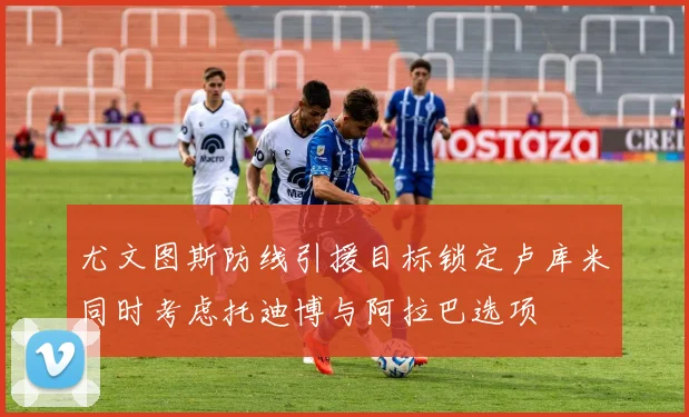 尤文图斯防线引援目标锁定卢库米同时考虑托迪博与阿拉巴选项