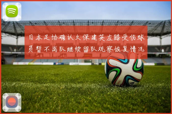 日本足协确认久保建英左膝受伤球员暂不离队继续留队观察恢复情况