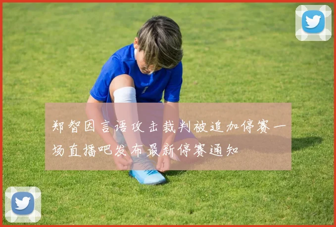 郑智因言语攻击裁判被追加停赛一场直播吧发布最新停赛通知