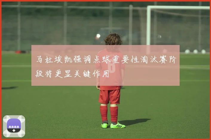 马杜埃凯强调点球重要性淘汰赛阶段将更显关键作用