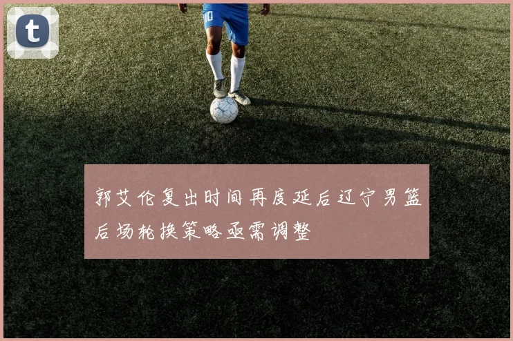 郭艾伦复出时间再度延后辽宁男篮后场轮换策略亟需调整