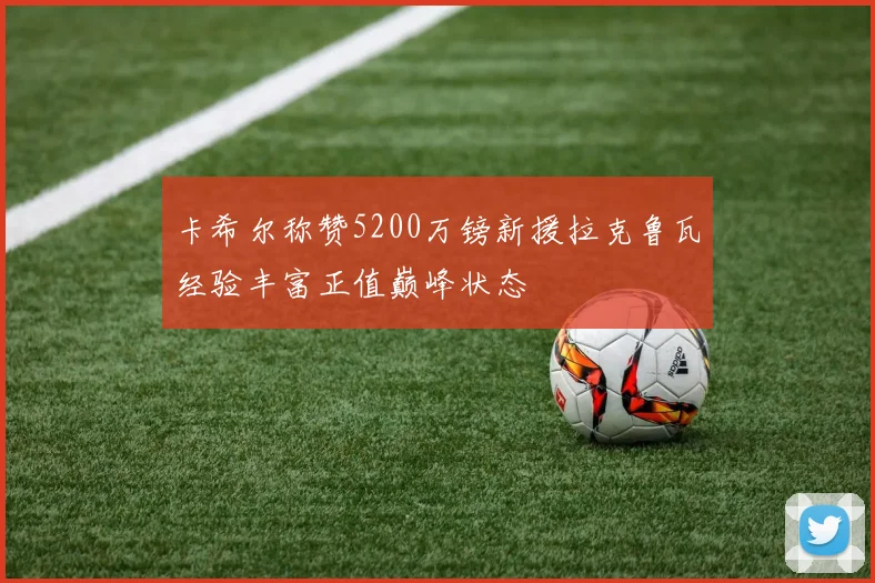 卡希尔称赞5200万镑新援拉克鲁瓦经验丰富正值巅峰状态