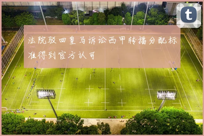 法院驳回皇马诉讼西甲转播分配标准得到官方认可