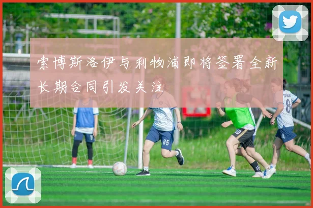 索博斯洛伊与利物浦即将签署全新长期合同引发关注