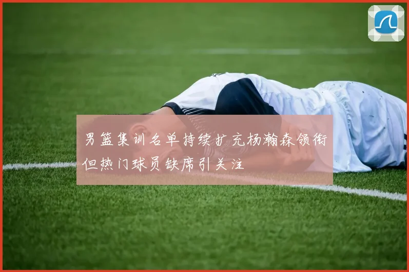 男篮集训名单持续扩充杨瀚森领衔但热门球员缺席引关注