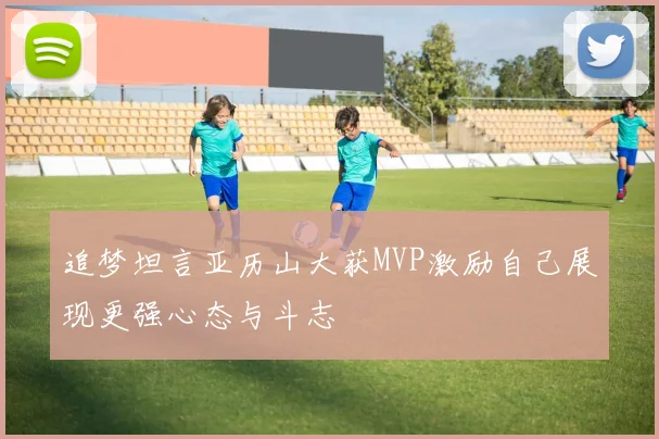 追梦坦言亚历山大获MVP激励自己展现更强心态与斗志
