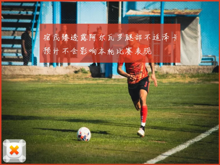 宿茂臻透露阿尔瓦罗腿部不适泽卡预计不会影响本轮比赛表现